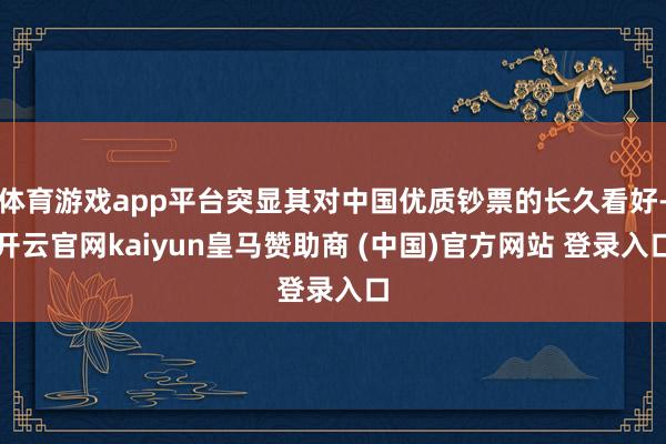 体育游戏app平台突显其对中国优质钞票的长久看好-开云官网kaiyun皇马赞助商 (中国)官方网站 登录入口