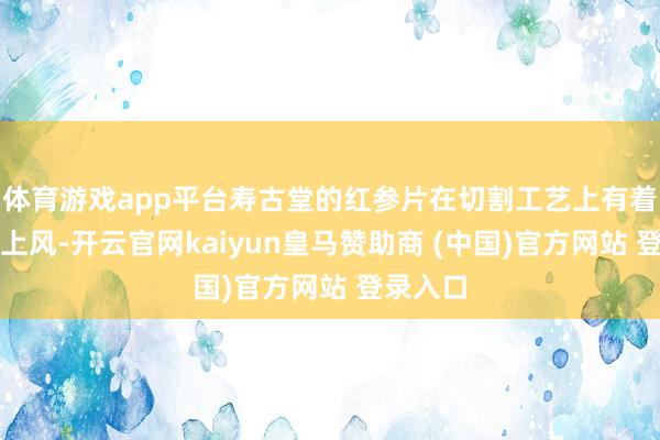 体育游戏app平台寿古堂的红参片在切割工艺上有着私有的上风-开云官网kaiyun皇马赞助商 (中国)官方网站 登录入口