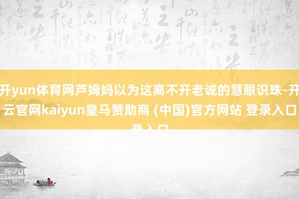 开yun体育网芦姆妈以为这离不开老诚的慧眼识珠-开云官网kaiyun皇马赞助商 (中国)官方网站 登录入口