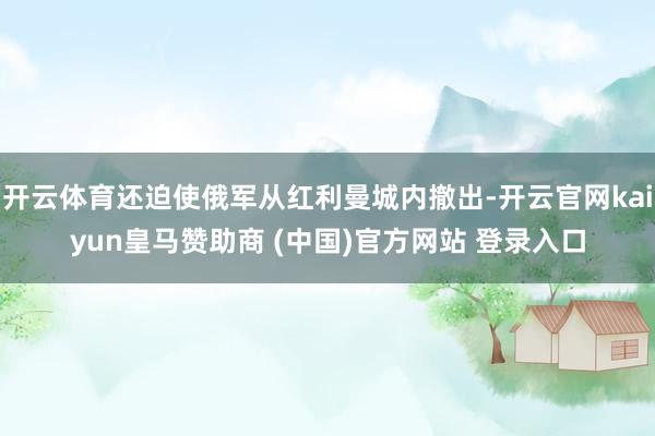 开云体育还迫使俄军从红利曼城内撤出-开云官网kaiyun皇马赞助商 (中国)官方网站 登录入口