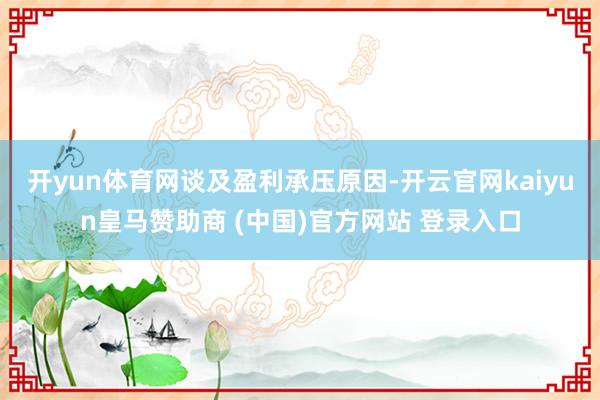 开yun体育网　　谈及盈利承压原因-开云官网kaiyun皇马赞助商 (中国)官方网站 登录入口