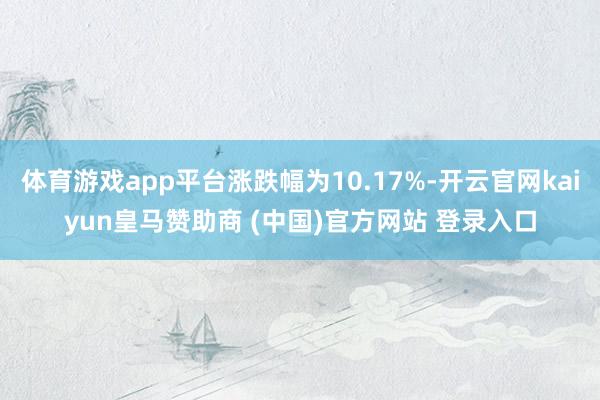 体育游戏app平台涨跌幅为10.17%-开云官网kaiyun皇马赞助商 (中国)官方网站 登录入口