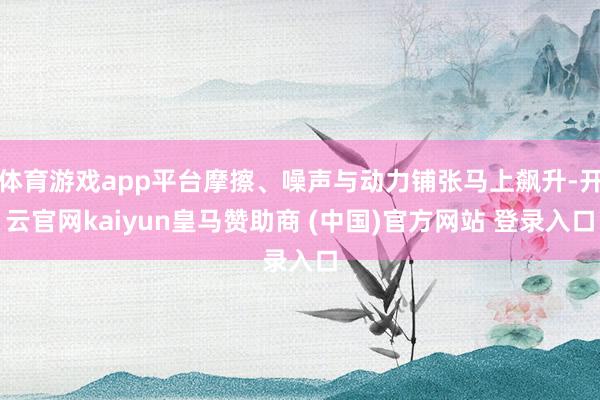 体育游戏app平台摩擦、噪声与动力铺张马上飙升-开云官网kaiyun皇马赞助商 (中国)官方网站 登录入口