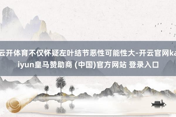 云开体育不仅怀疑左叶结节恶性可能性大-开云官网kaiyun皇马赞助商 (中国)官方网站 登录入口
