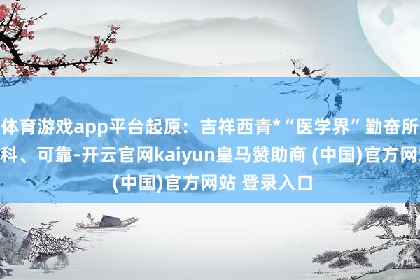 体育游戏app平台起原:吉祥西青*“医学界”勤奋所发表执行专科、可靠-开云官网kaiyun皇马赞助商 (中国)官方网站 登录入口