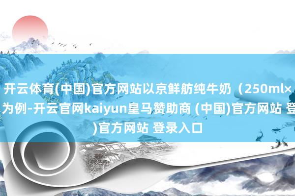 开云体育(中国)官方网站以京鲜舫纯牛奶（250ml×24盒）为例-开云官网kaiyun皇马赞助商 (中国)官方网站 登录入口