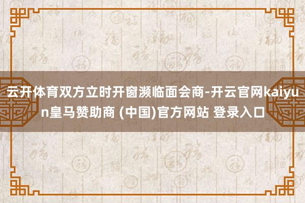 云开体育双方立时开窗濒临面会商-开云官网kaiyun皇马赞助商 (中国)官方网站 登录入口