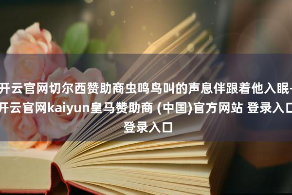开云官网切尔西赞助商虫鸣鸟叫的声息伴跟着他入眠-开云官网kaiyun皇马赞助商 (中国)官方网站 登录入口