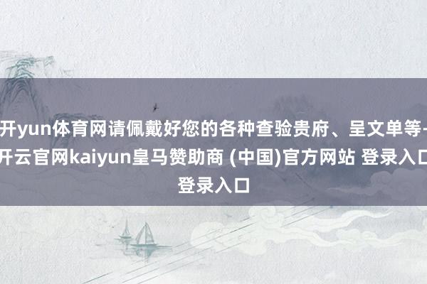 开yun体育网请佩戴好您的各种查验贵府、呈文单等-开云官网kaiyun皇马赞助商 (中国)官方网站 登录入口
