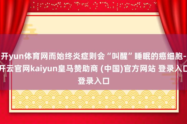 开yun体育网而始终炎症则会“叫醒”睡眠的癌细胞-开云官网kaiyun皇马赞助商 (中国)官方网站 登录入口
