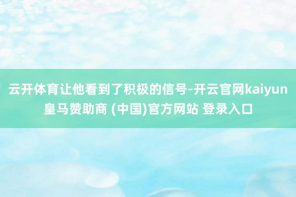 云开体育让他看到了积极的信号-开云官网kaiyun皇马赞助商 (中国)官方网站 登录入口
