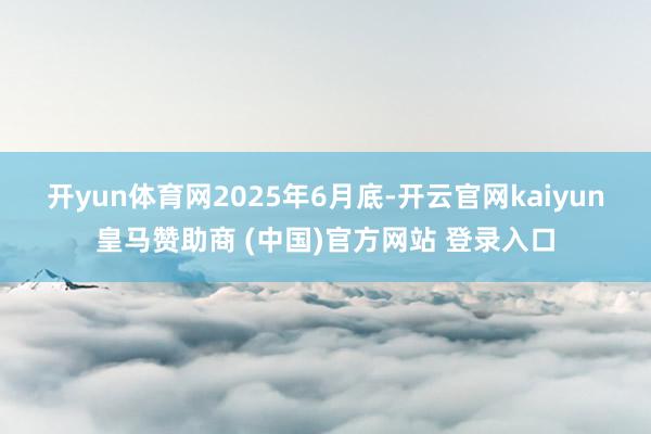 开yun体育网 2025年6月底-开云官网kaiyun皇马赞助商 (中国)官方网站 登录入口