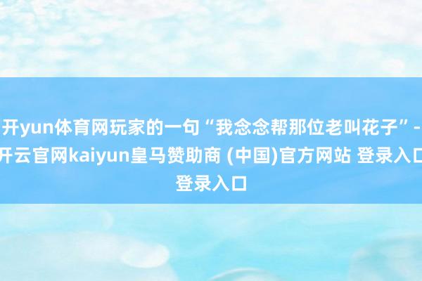 开yun体育网玩家的一句“我念念帮那位老叫花子”-开云官网kaiyun皇马赞助商 (中国)官方网站 登录入口
