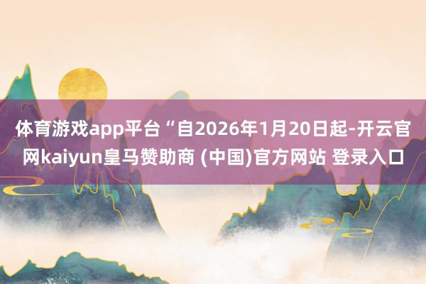 体育游戏app平台　　“自2026年1月20日起-开云官网kaiyun皇马赞助商 (中国)官方网站 登录入口