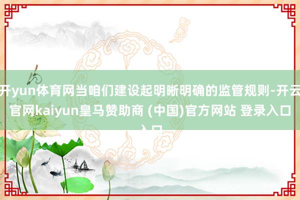 开yun体育网当咱们建设起明晰明确的监管规则-开云官网kaiyun皇马赞助商 (中国)官方网站 登录入口