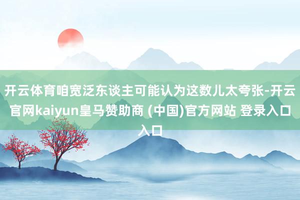 开云体育　　咱宽泛东谈主可能认为这数儿太夸张-开云官网kaiyun皇马赞助商 (中国)官方网站 登录入口