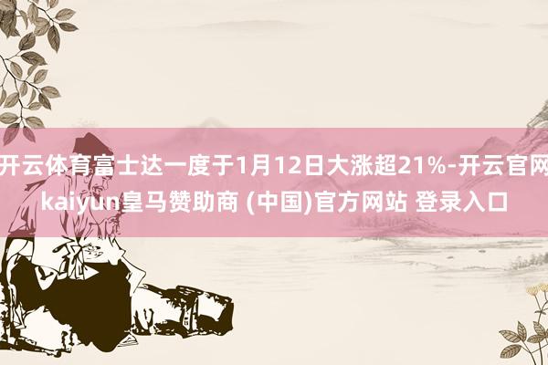 开云体育富士达一度于1月12日大涨超21%-开云官网kaiyun皇马赞助商 (中国)官方网站 登录入口