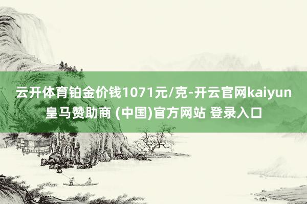 云开体育铂金价钱1071元/克-开云官网kaiyun皇马赞助商 (中国)官方网站 登录入口