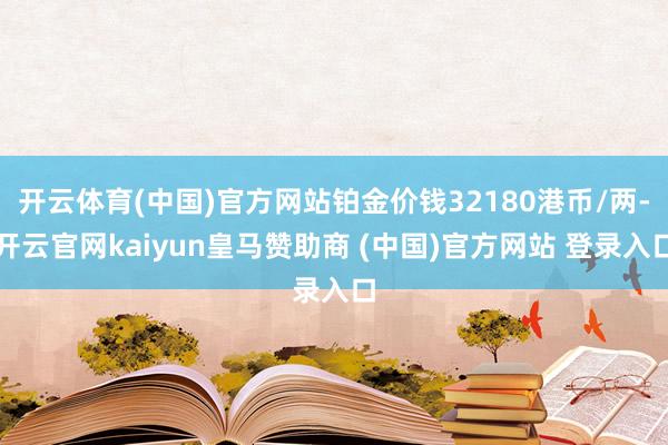 开云体育(中国)官方网站铂金价钱32180港币/两-开云官网kaiyun皇马赞助商 (中国)官方网站 登录入口