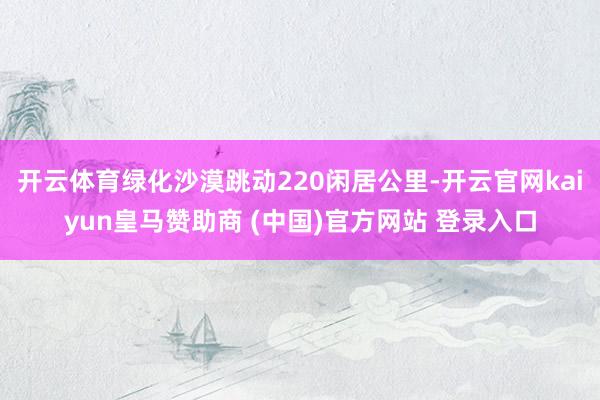 开云体育绿化沙漠跳动220闲居公里-开云官网kaiyun皇马赞助商 (中国)官方网站 登录入口