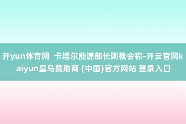 开yun体育网  卡塔尔能源部长则教会称-开云官网kaiyun皇马赞助商 (中国)官方网站 登录入口